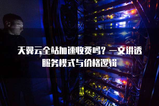 天翼云全站加速收费吗?一文讲透服务模式与价格逻辑