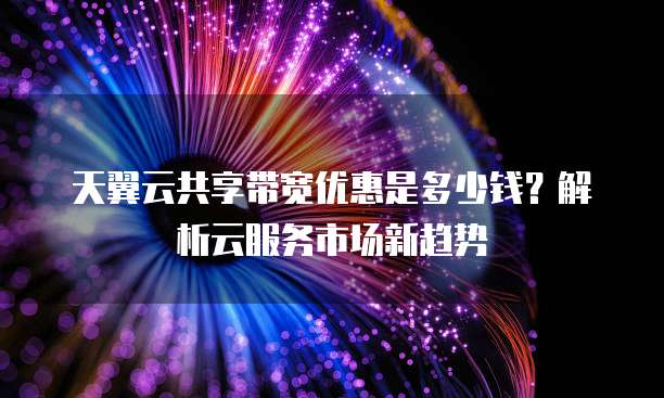 天翼云共享带宽优惠是多少钱?解析云服务市场新趋势