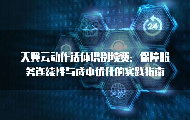 天翼云动作活体识别续费:保障服务连续性与成本优化的实践指南