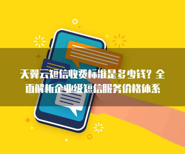 天翼云短信收费标准是多少钱?全面解析企业级短信服务价格体系