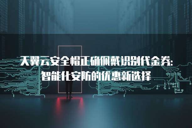 天翼云安全帽正确佩戴识别代金券：智能化安防的优惠新选择