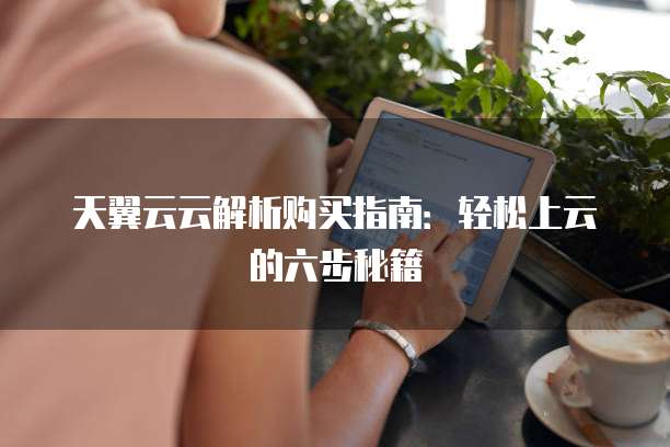 天翼云云解析购买指南:轻松上云的六步秘籍