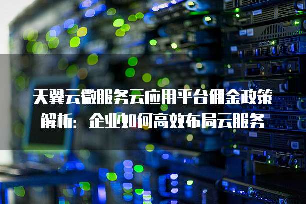 天翼云微服务云应用平台佣金政策解析:企业如何高效布局云服务