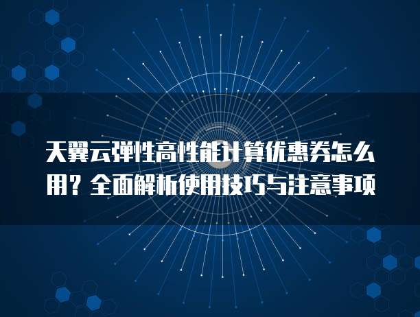 天翼云弹性高性能计算优惠券怎么用?全面解析使用技巧与注意事项