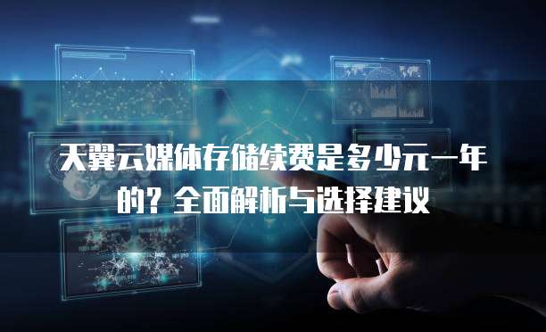 天翼云媒体存储续费是多少元一年的?全面解析与选择建议