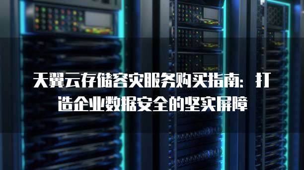 天翼云存储容灾服务购买指南:打造企业数据安全的坚实屏障