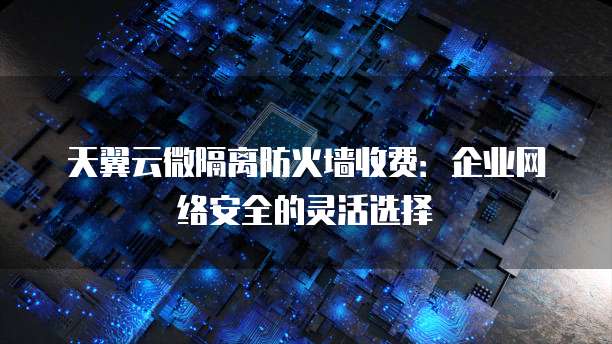天翼云微隔离防火墙收费:企业网络安全的灵活选择