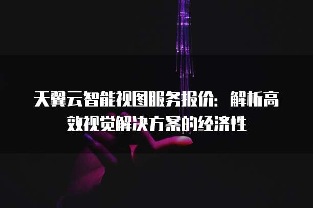 天翼云智能视图服务报价:解析高效视觉解决方案的经济性
