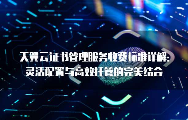 天翼云证书管理服务收费标准详解：灵活配置与高效托管的完美结合