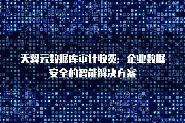 天翼云数据库审计收费:企业数据安全的智能解决方案