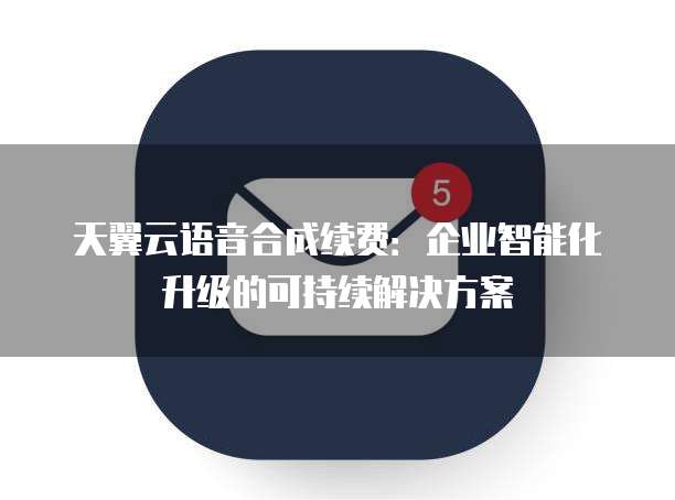 天翼云语音合成续费:企业智能化升级的可持续解决方案