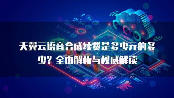 天翼云语音合成续费是多少元的多少?全面解析与权威解读