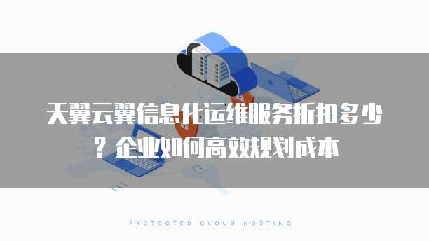 天翼云翼信息化运维服务折扣多少?企业如何高效规划成本