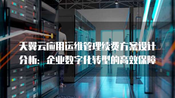 天翼云应用运维管理续费方案设计分析:企业数字化转型的高效保障