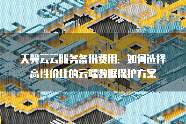天翼云云服务备份费用:如何选择高性价比的云端数据保护方案