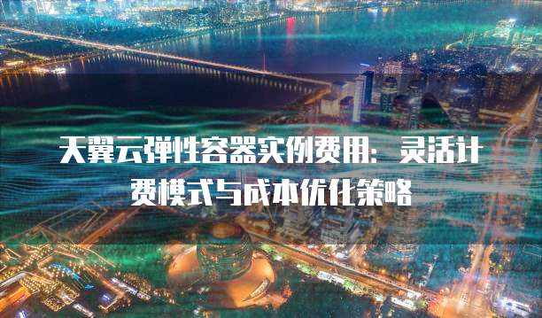 天翼云弹性容器实例费用:灵活计费模式与成本优化策略