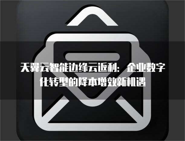 天翼云智能边缘云返利:企业数字化转型的降本增效新机遇