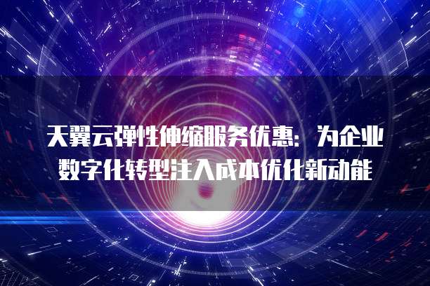 天翼云弹性伸缩服务优惠:为企业数字化转型注入成本优化新动能