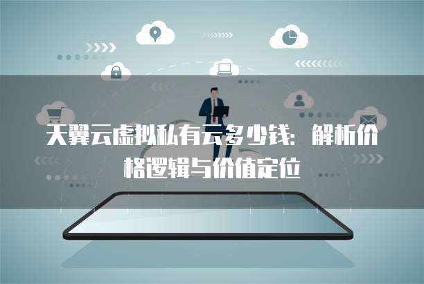 天翼云虚拟私有云多少钱：解析价格逻辑与价值定位