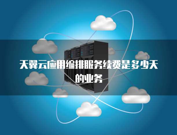 天翼云应用编排服务续费是多少天的业务