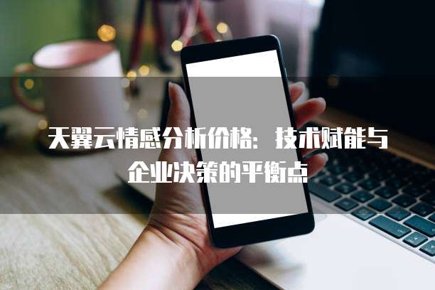 天翼云情感分析价格:技术赋能与企业决策的平衡点