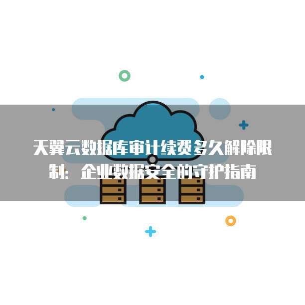 天翼云数据库审计续费多久解除限制:企业数据安全的守护指南