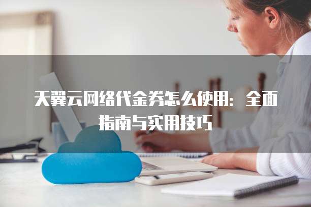 天翼云网络代金券怎么使用：全面指南与实用技巧