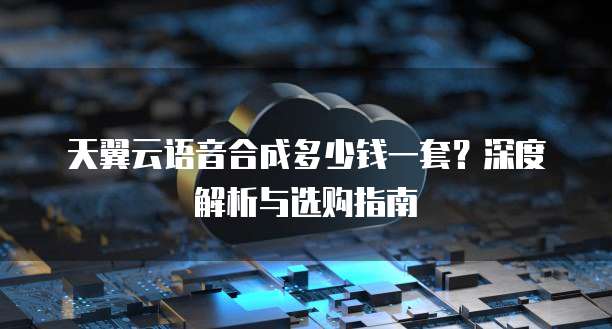 天翼云语音合成多少钱一套？深度解析与选购指南