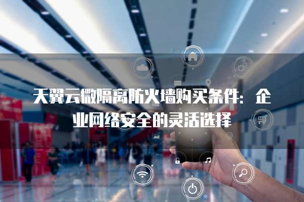 天翼云微隔离防火墙购买条件：企业网络安全的灵活选择