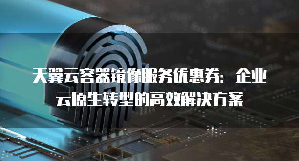 天翼云容器镜像服务优惠券:企业云原生转型的高效解决方案
