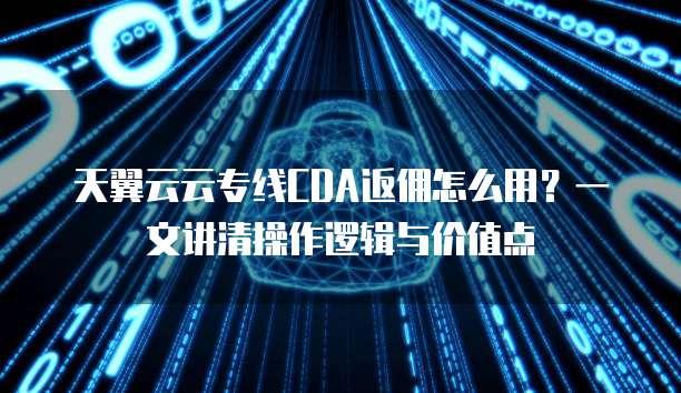 天翼云云专线CDA返佣怎么用?一文讲清操作逻辑与价值点