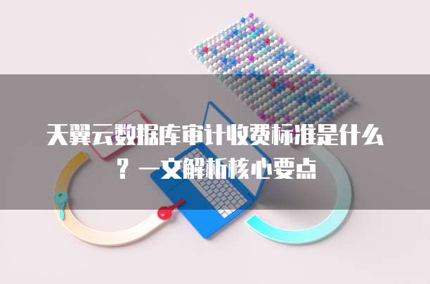 天翼云数据库审计收费标准是什么?一文解析核心要点