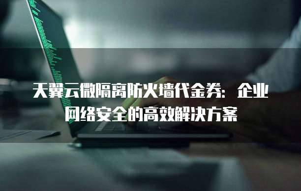 天翼云微隔离防火墙代金券:企业网络安全的高效解决方案