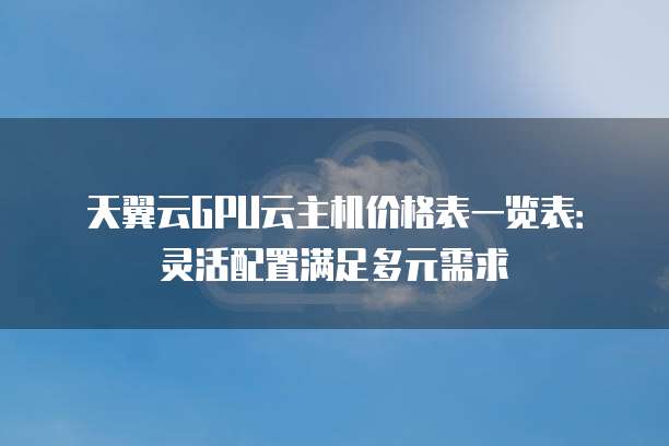 天翼云GPU云主机价格表一览表:灵活配置满足多元需求