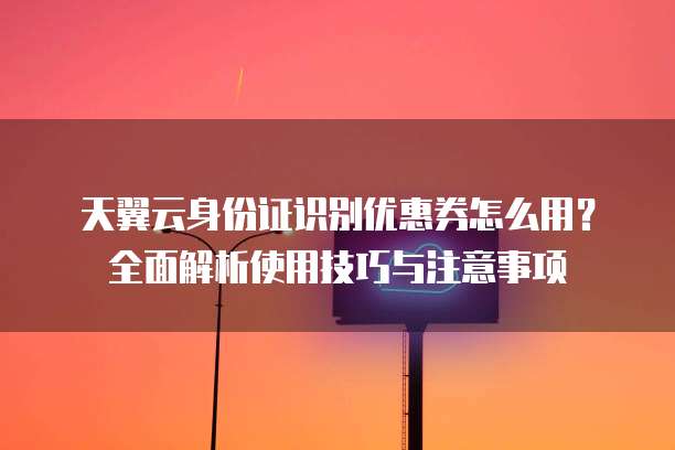 天翼云身份证识别优惠券怎么用?全面解析使用技巧与注意事项
