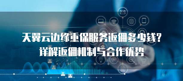 天翼云边缘重保服务返佣多少钱?详解返佣机制与合作优势