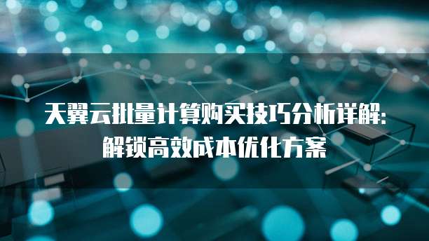 天翼云批量计算购买技巧分析详解:解锁高效成本优化方案