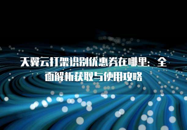 天翼云打架识别优惠券在哪里：全面解析获取与使用攻略