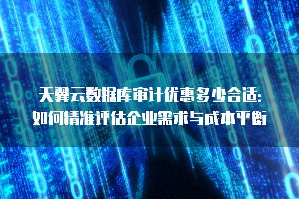 天翼云数据库审计优惠多少合适:如何精准评估企业需求与成本平衡