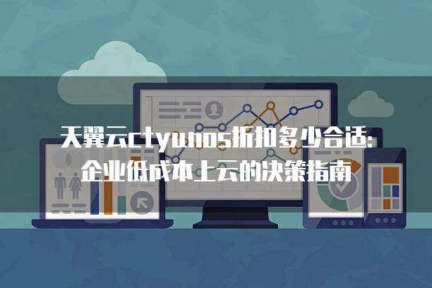天翼云ctyunos折扣多少合适:企业低成本上云的决策指南