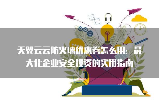 天翼云云防火墙优惠券怎么用：最大化企业安全投资的实用指南
