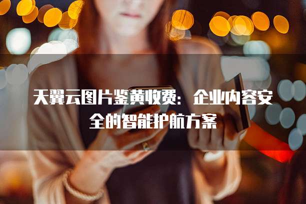 天翼云图片鉴黄收费:企业内容安全的智能护航方案