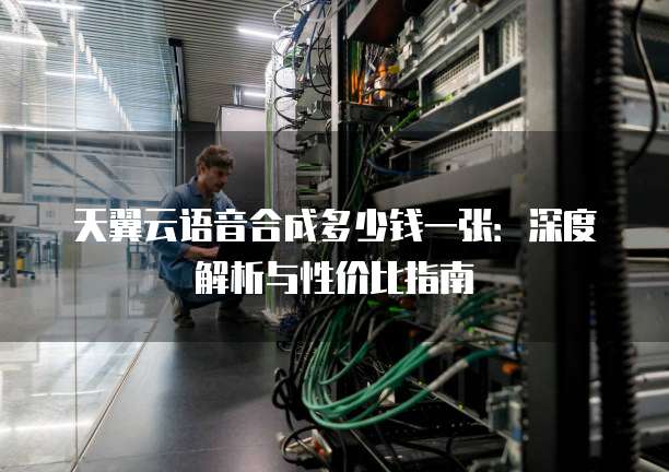 天翼云语音合成多少钱一张:深度解析与性价比指南