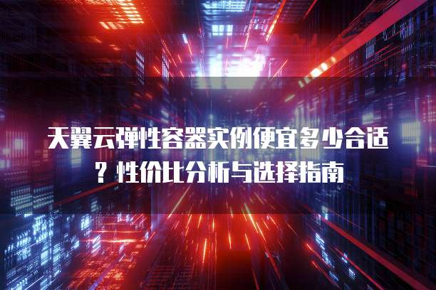 天翼云弹性容器实例便宜多少合适？性价比分析与选择指南