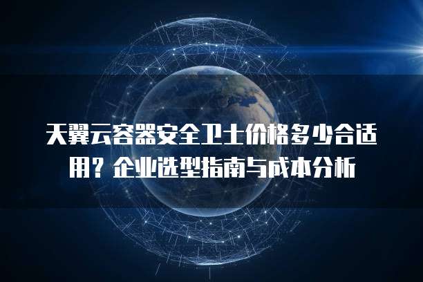 天翼云容器安全卫士价格多少合适用?企业选型指南与成本分析
