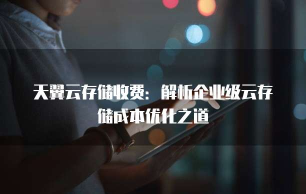 天翼云存储收费:解析企业级云存储成本优化之道