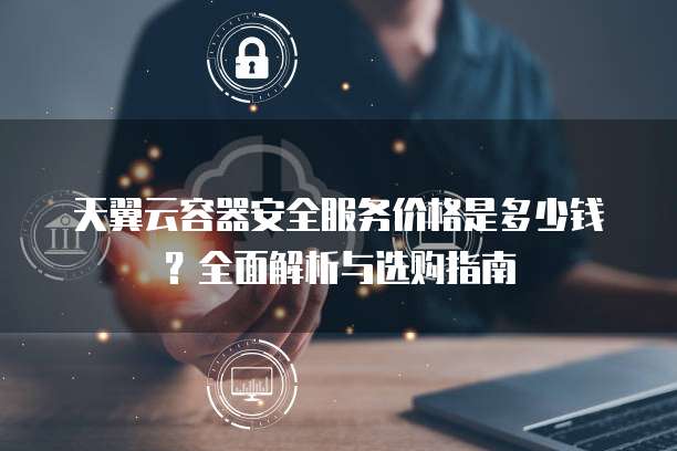 天翼云容器安全服务价格是多少钱?全面解析与选购指南