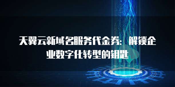 天翼云新域名服务代金券:解锁企业数字化转型的钥匙