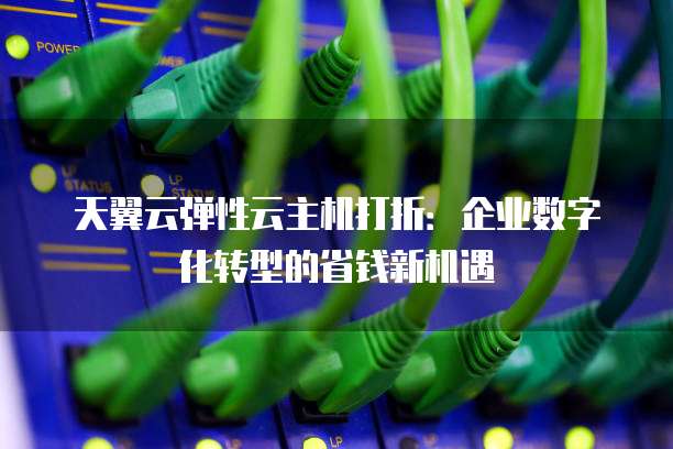天翼云弹性云主机打折:企业数字化转型的省钱新机遇