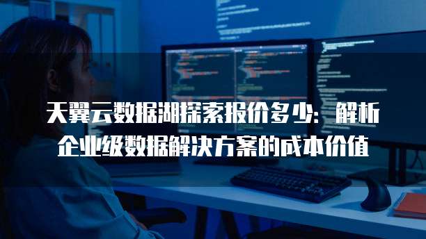 天翼云数据湖探索报价多少:解析企业级数据解决方案的成本价值